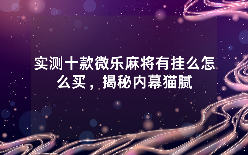 实测十款微乐麻将有挂么怎么买，揭秘内幕猫腻