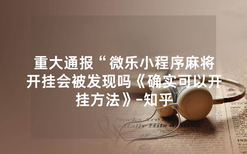 重大通报“微乐小程序麻将开挂会被发现吗《确实可以开挂方法》-知乎