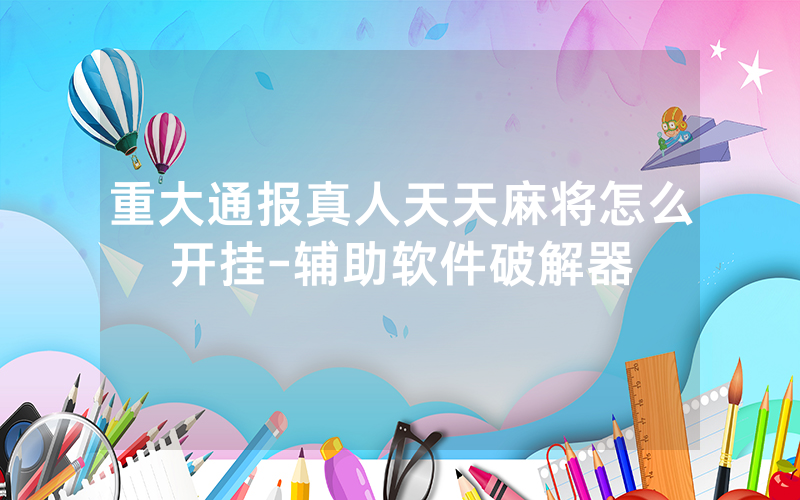 重大通报真人天天麻将怎么开挂-辅助软件破解器
