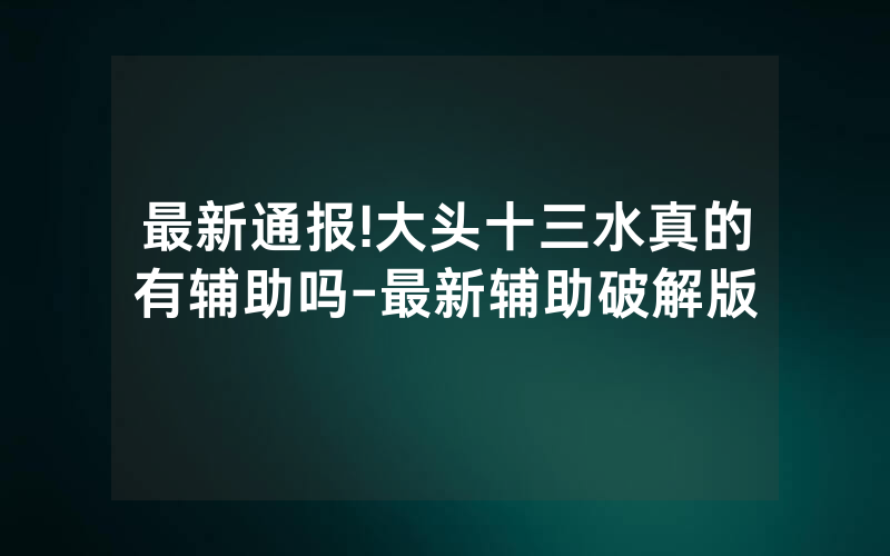 最新通报!大头十三水真的有辅助吗-最新辅助破解版