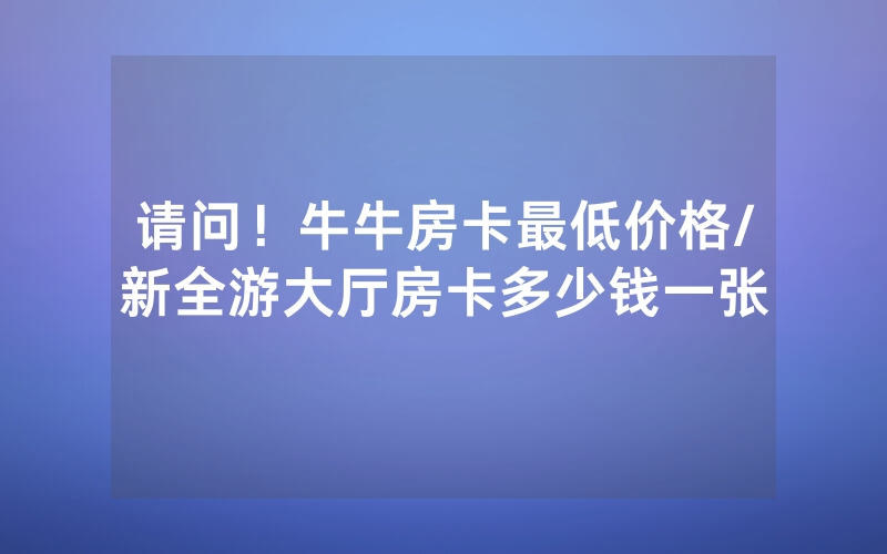 请问！牛牛房卡最低价格/新全游大厅房卡多少钱一张