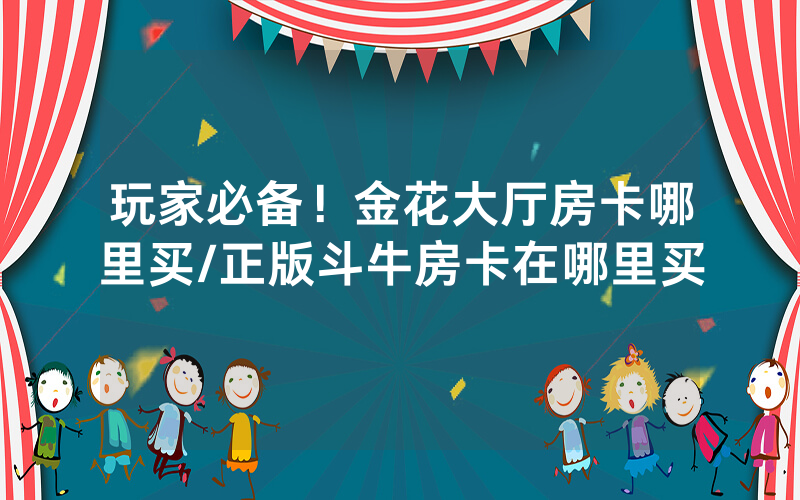 玩家必备！金花大厅房卡哪里买/正版斗牛房卡在哪里买