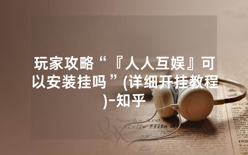 玩家攻略“『人人互娱』可以安装挂吗”(详细开挂教程)-知乎