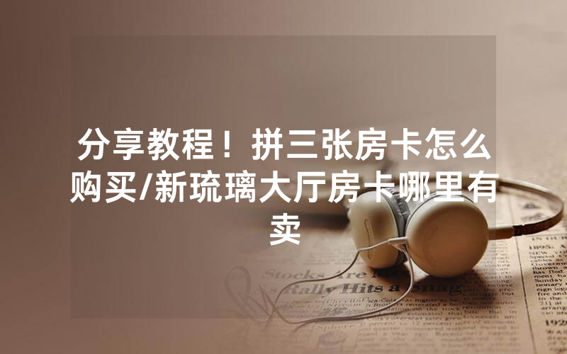 分享教程！拼三张房卡怎么购买/新琉璃大厅房卡哪里有卖