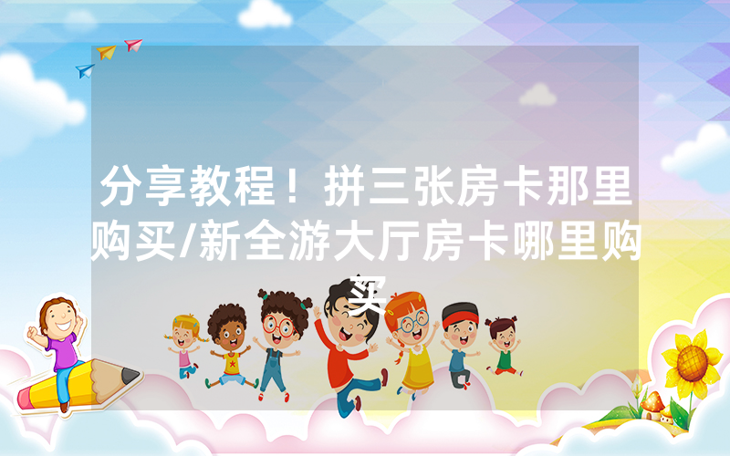 分享教程！拼三张房卡那里购买/新全游大厅房卡哪里购买