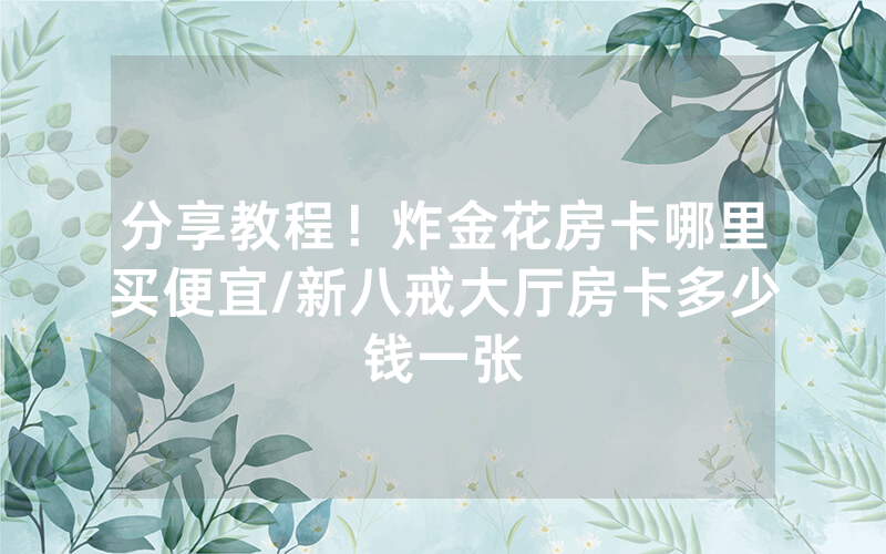 分享教程！炸金花房卡哪里买便宜/新八戒大厅房卡多少钱一张