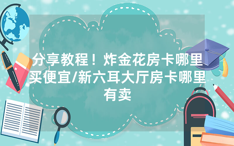 分享教程！炸金花房卡哪里买便宜/新六耳大厅房卡哪里有卖