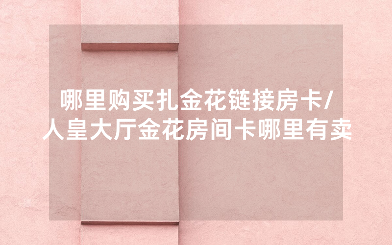 哪里购买扎金花链接房卡/人皇大厅金花房间卡哪里有卖