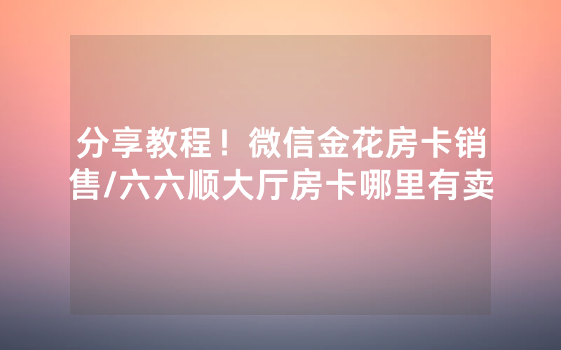 分享教程！微信金花房卡销售/六六顺大厅房卡哪里有卖
