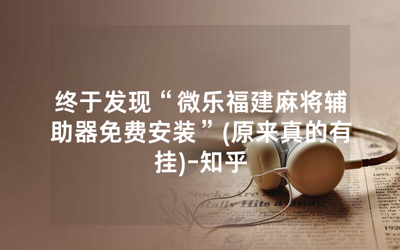 终于发现“微乐福建麻将辅助器免费安装”(原来真的有挂)-知乎