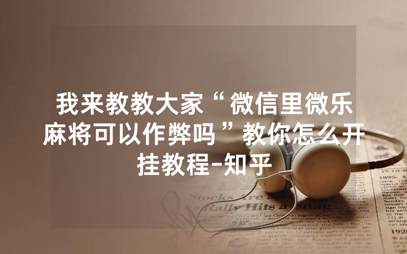 我来教教大家“微信里微乐麻将可以作弊吗”教你怎么开挂教程-知乎