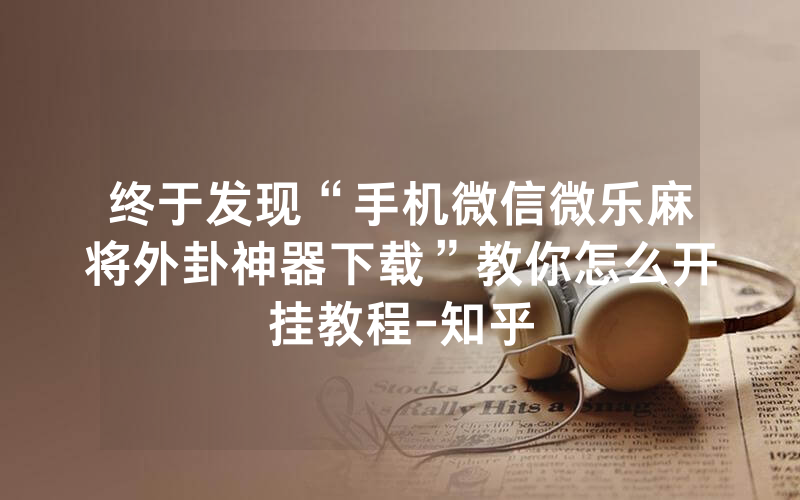 终于发现“手机微信微乐麻将外卦神器下载”教你怎么开挂教程-知乎