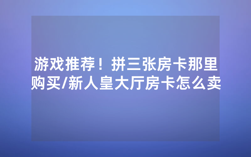 游戏推荐！拼三张房卡那里购买/新人皇大厅房卡怎么卖