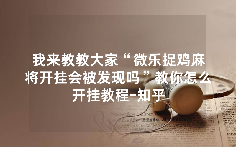 我来教教大家“微乐捉鸡麻将开挂会被发现吗”教你怎么开挂教程-知乎