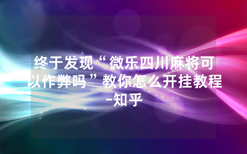 终于发现“微乐四川麻将可以作弊吗”教你怎么开挂教程-知乎