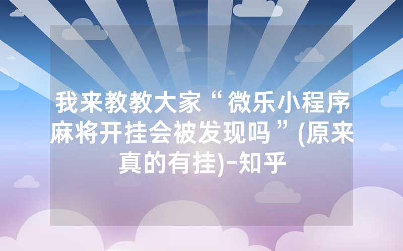 我来教教大家“微乐小程序麻将开挂会被发现吗”(原来真的有挂)-知乎