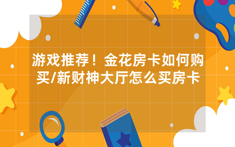 游戏推荐！金花房卡如何购买/新财神大厅怎么买房卡
