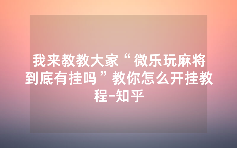 我来教教大家“微乐玩麻将到底有挂吗”教你怎么开挂教程-知乎