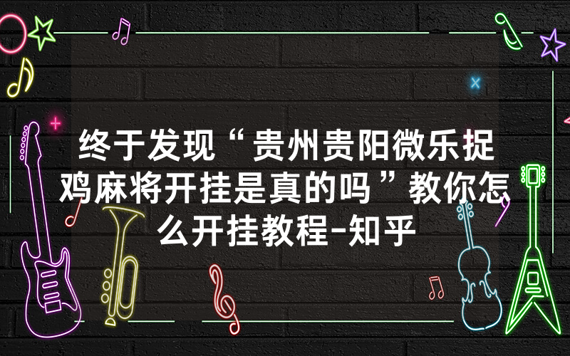 终于发现“贵州贵阳微乐捉鸡麻将开挂是真的吗”教你怎么开挂教程-知乎