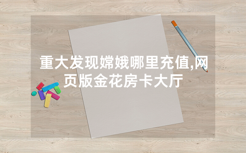 重大发现嫦娥哪里充值,网页版金花房卡大厅