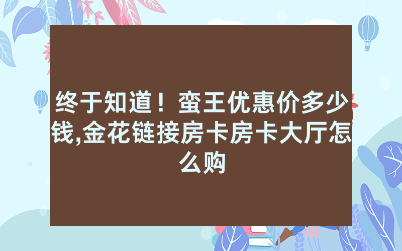 终于知道！蛮王优惠价多少钱,金花链接房卡房卡大厅怎么购