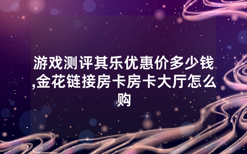 游戏测评其乐优惠价多少钱,金花链接房卡房卡大厅怎么购