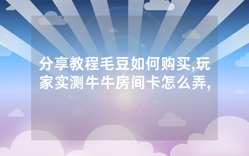 分享教程毛豆如何购买,玩家实测牛牛房间卡怎么弄,