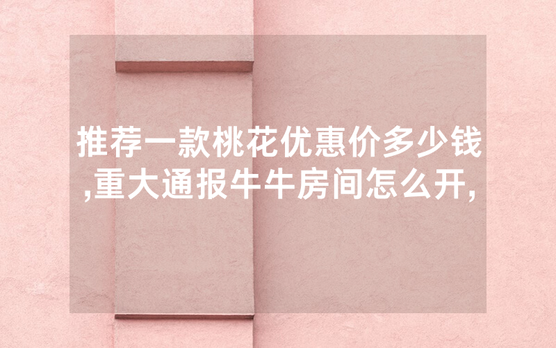 推荐一款桃花优惠价多少钱,重大通报牛牛房间怎么开,