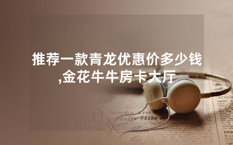 推荐一款青龙优惠价多少钱,金花牛牛房卡大厅