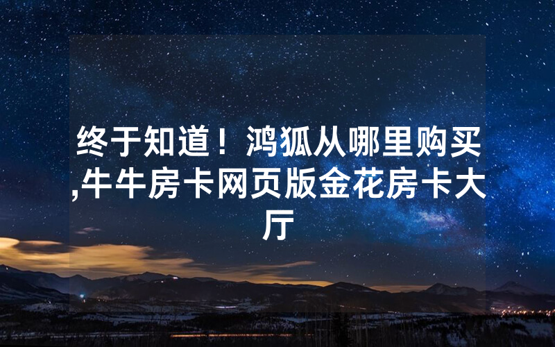 终于知道！鸿狐从哪里购买,牛牛房卡网页版金花房卡大厅