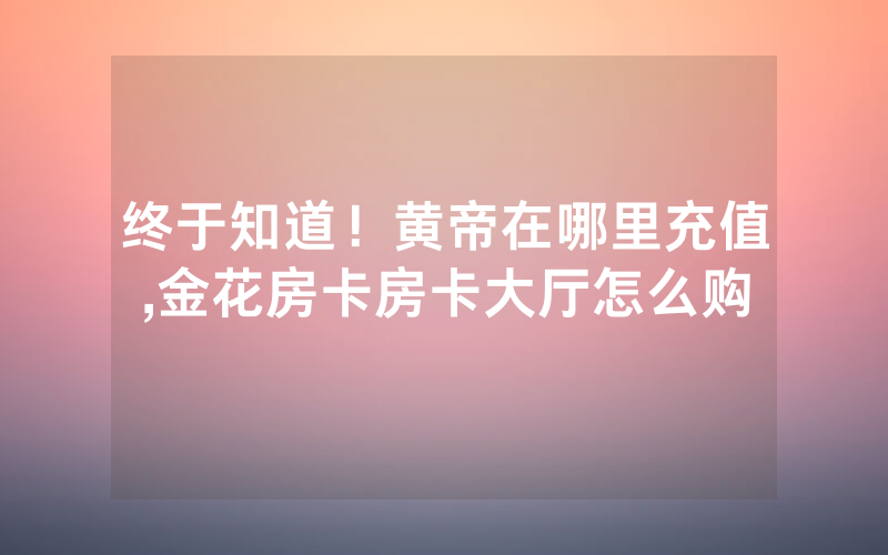 终于知道！黄帝在哪里充值,金花房卡房卡大厅怎么购