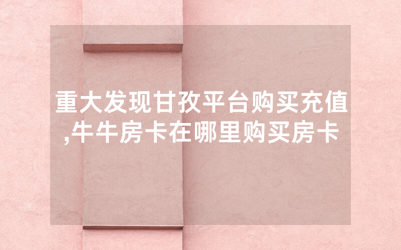 重大发现甘孜平台购买充值,牛牛房卡在哪里购买房卡