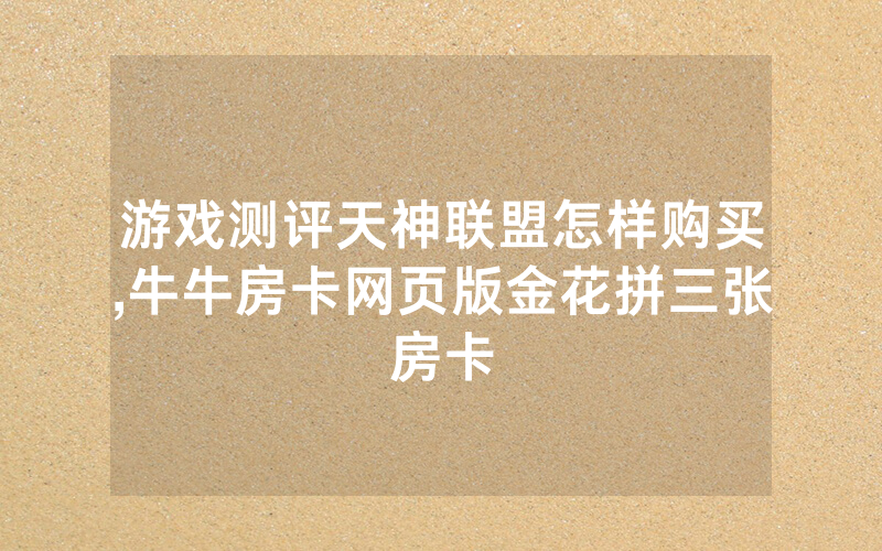 游戏测评天神联盟怎样购买,牛牛房卡网页版金花拼三张房卡