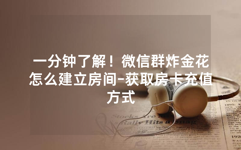 一分钟了解！微信群炸金花怎么建立房间-获取房卡充值方式