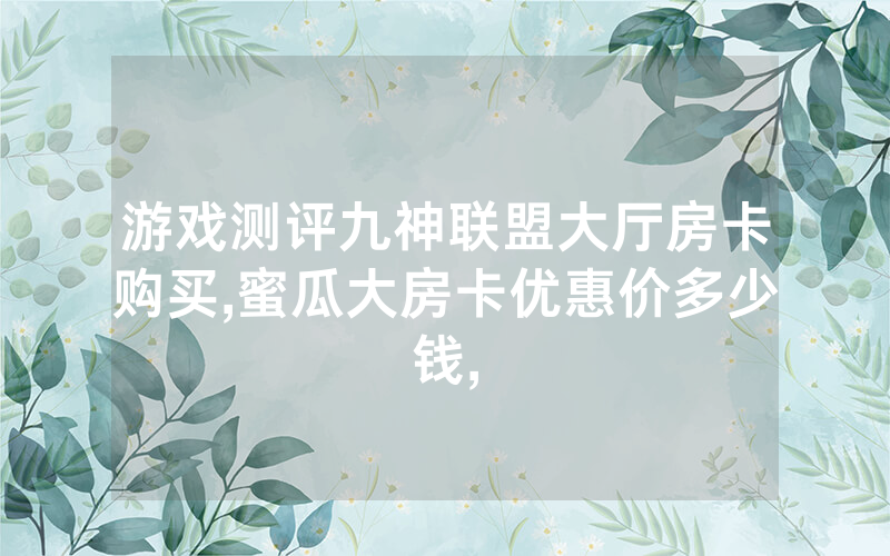 游戏测评九神联盟大厅房卡购买,蜜瓜大房卡优惠价多少钱,