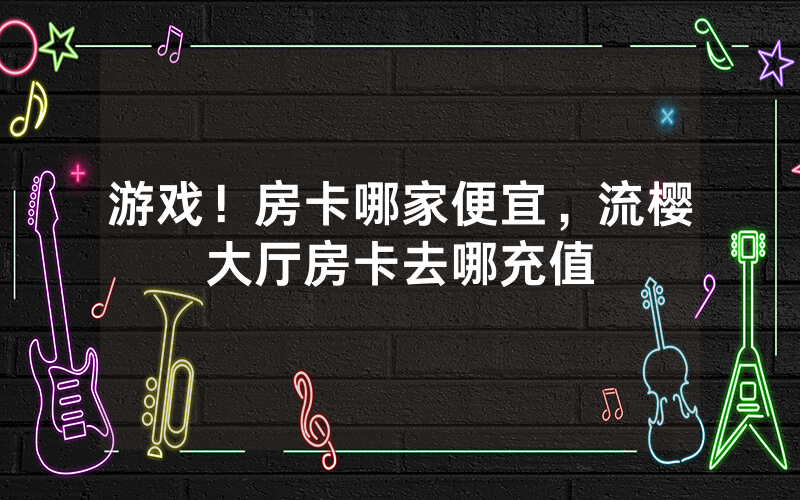 游戏！房卡哪家便宜，流樱大厅房卡去哪充值