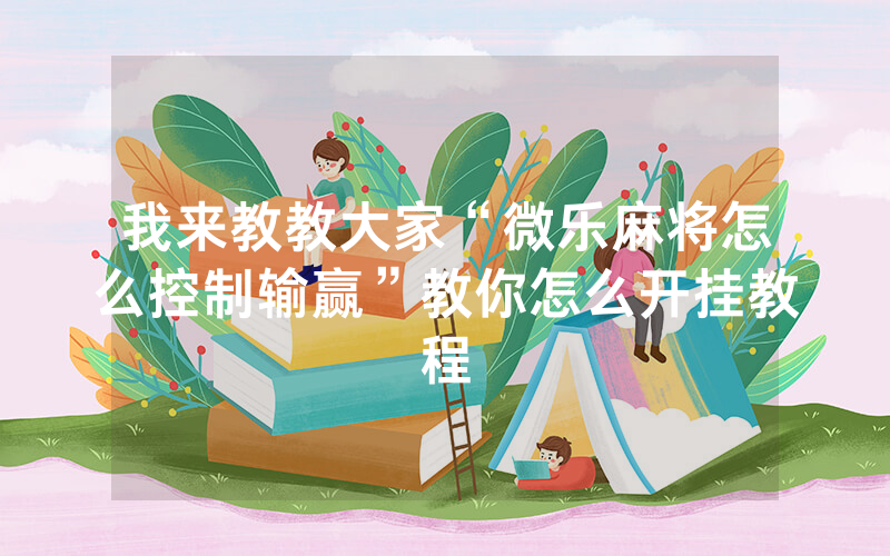 我来教教大家“微乐麻将怎么控制输赢”教你怎么开挂教程