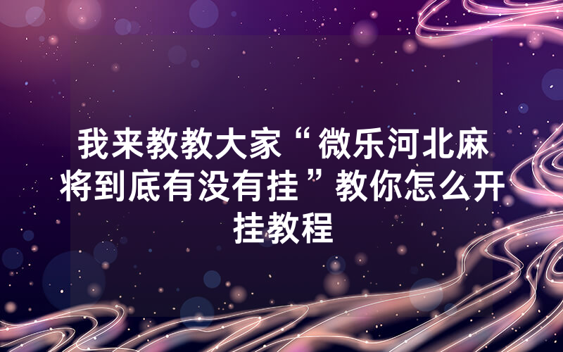 我来教教大家“微乐河北麻将到底有没有挂”教你怎么开挂教程