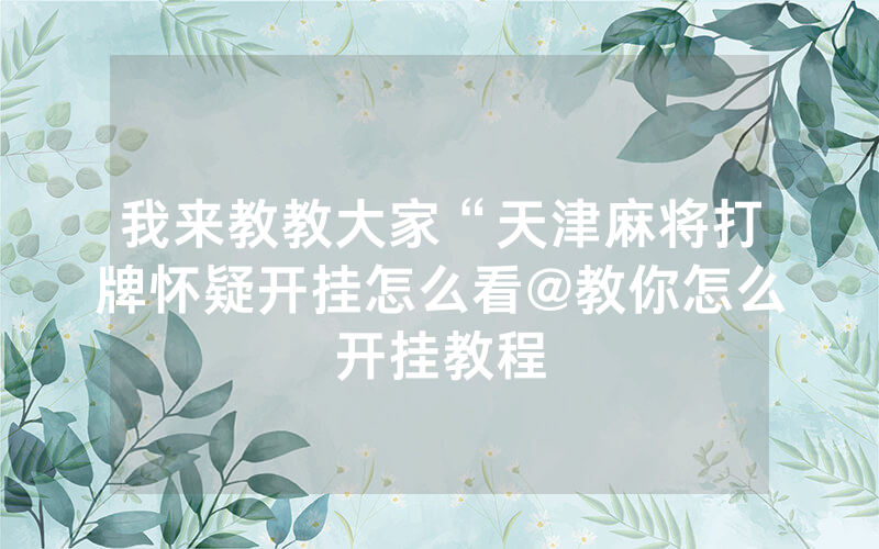 我来教教大家“天津麻将打牌怀疑开挂怎么看@教你怎么开挂教程