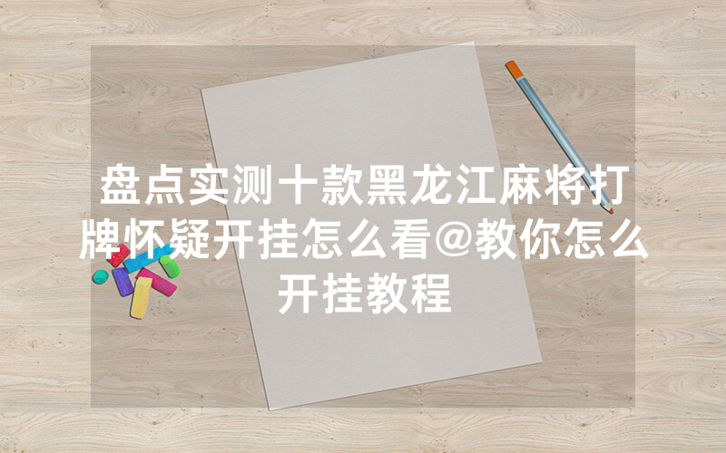盘点实测十款黑龙江麻将打牌怀疑开挂怎么看@教你怎么开挂教程