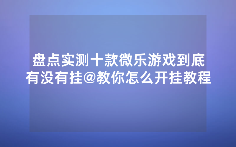 盘点实测十款微乐游戏到底有没有挂@教你怎么开挂教程