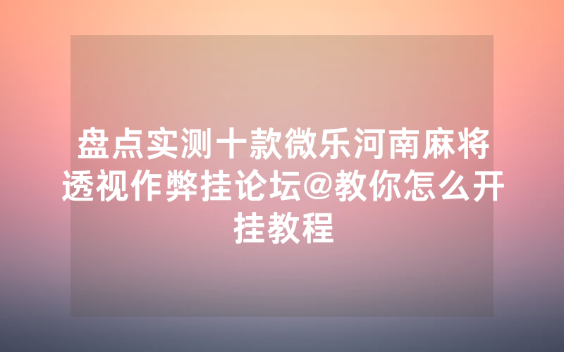 盘点实测十款微乐河南麻将透视作弊挂论坛@教你怎么开挂教程