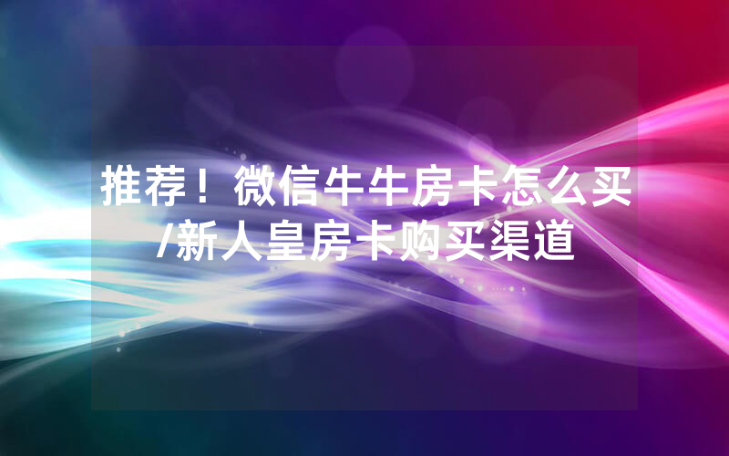推荐！微信牛牛房卡怎么买/新人皇房卡购买渠道