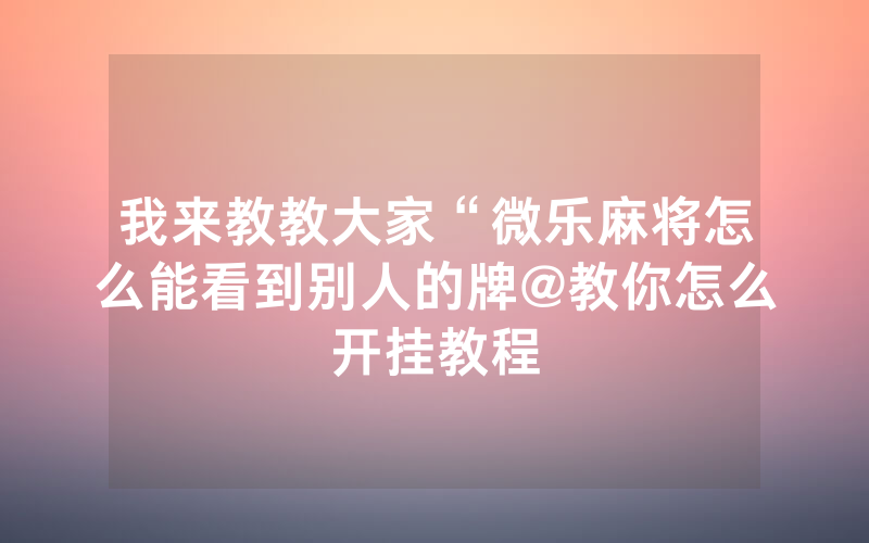 我来教教大家“微乐麻将怎么能看到别人的牌@教你怎么开挂教程
