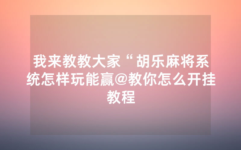 我来教教大家“胡乐麻将系统怎样玩能赢@教你怎么开挂教程