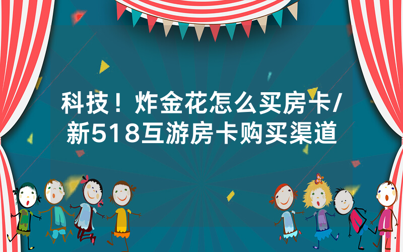 科技！炸金花怎么买房卡/新518互游房卡购买渠道
