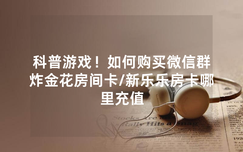 科普游戏！如何购买微信群炸金花房间卡/新乐乐房卡哪里充值