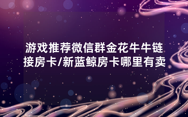 游戏推荐微信群金花牛牛链接房卡/新蓝鲸房卡哪里有卖
