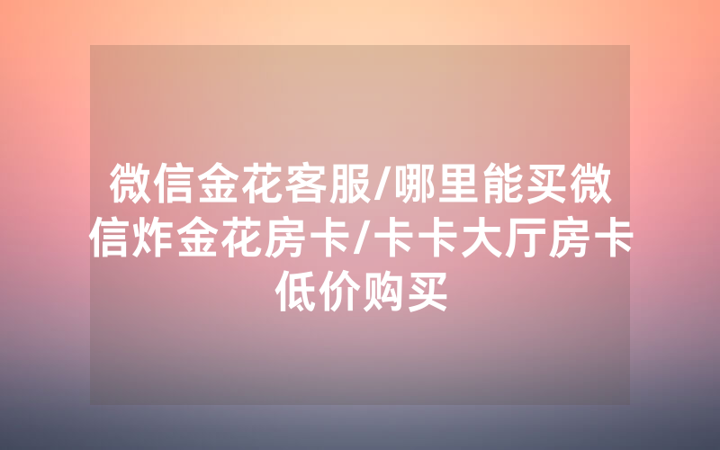微信金花客服/哪里能买微信炸金花房卡/卡卡大厅房卡低价购买