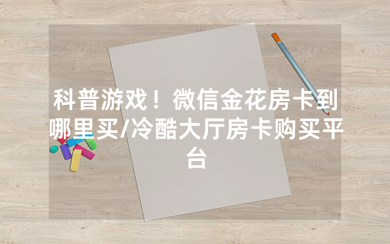 科普游戏！微信金花房卡到哪里买/冷酷大厅房卡购买平台